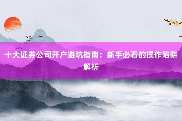 十大证券公司开户避坑指南:新手必看的操作陷阱解析