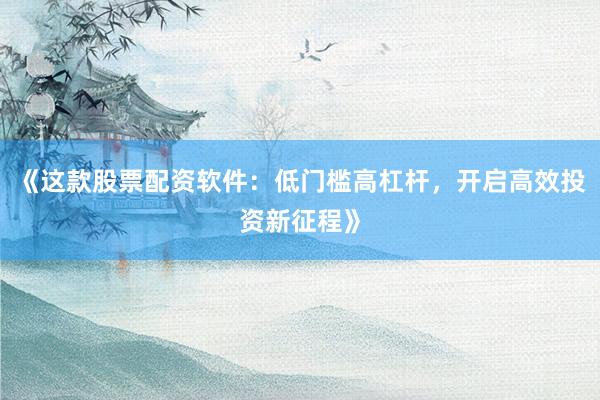 《这款股票配资软件：低门槛高杠杆，开启高效投资新征程》