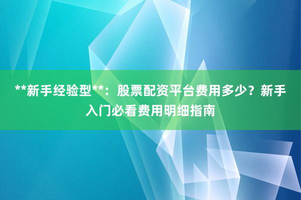 **新手经验型**：股票配资平台费用多少？新手入门必看费用明细指南