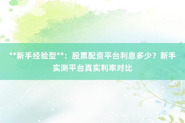 **新手经验型**：股票配资平台利息多少？新手实测平台真实利率对比