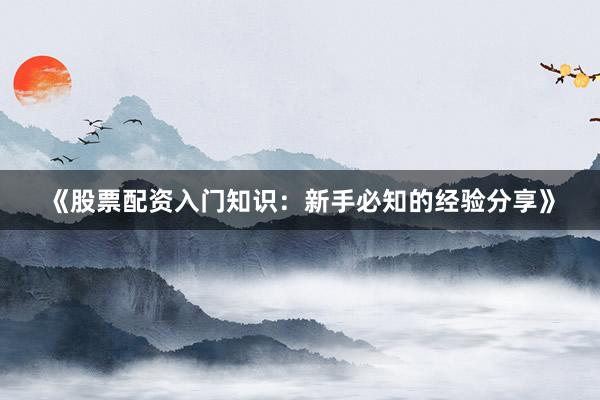 《股票配资入门知识：新手必知的经验分享》