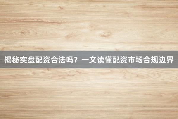 揭秘实盘配资合法吗？一文读懂配资市场合规边界