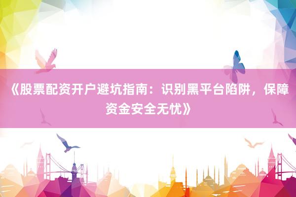 《股票配资开户避坑指南:识别黑平台陷阱,保障资金安全无忧》