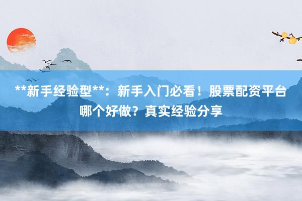 **新手经验型**：新手入门必看！股票配资平台哪个好做？真实经验分享
