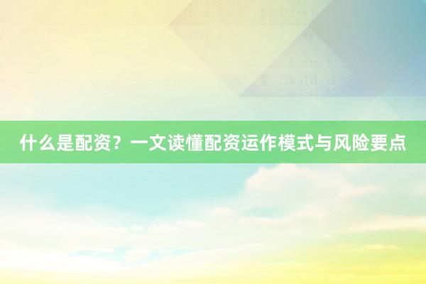 什么是配资？一文读懂配资运作模式与风险要点