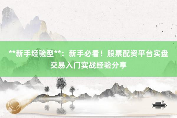**新手经验型**：新手必看！股票配资平台实盘交易入门实战经验分享