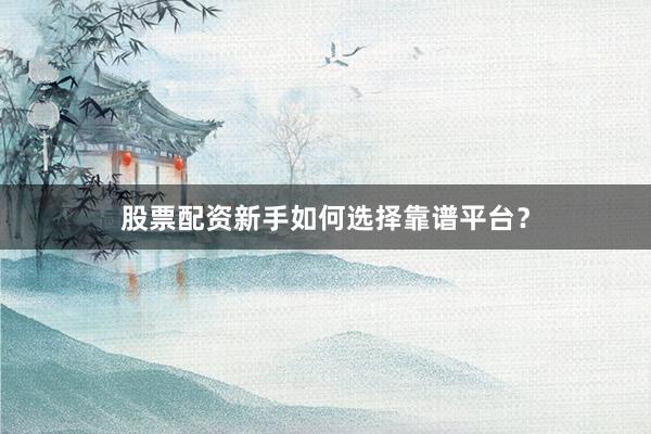 股票配资新手如何选择靠谱平台？