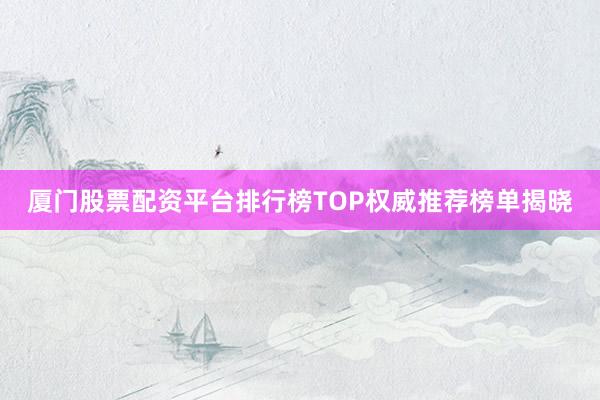 厦门股票配资平台排行榜TOP权威推荐榜单揭晓
