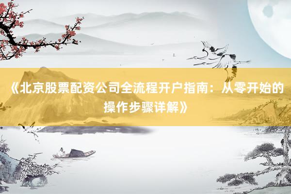 《北京股票配资公司全流程开户指南：从零开始的操作步骤详解》