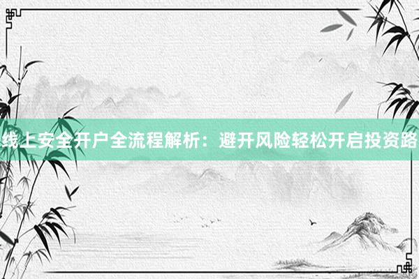 线上安全开户全流程解析：避开风险轻松开启投资路