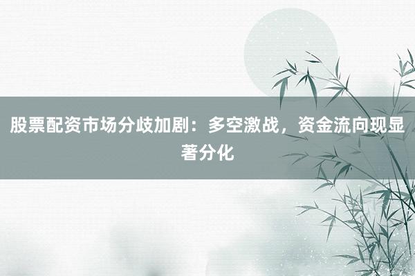 股票配资市场分歧加剧：多空激战，资金流向现显著分化