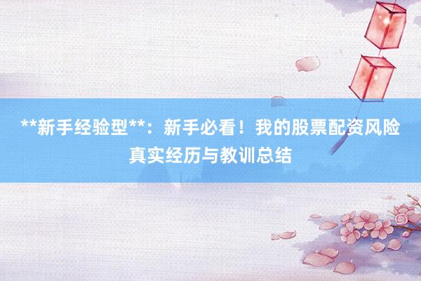 **新手经验型**：新手必看！我的股票配资风险真实经历与教训总结