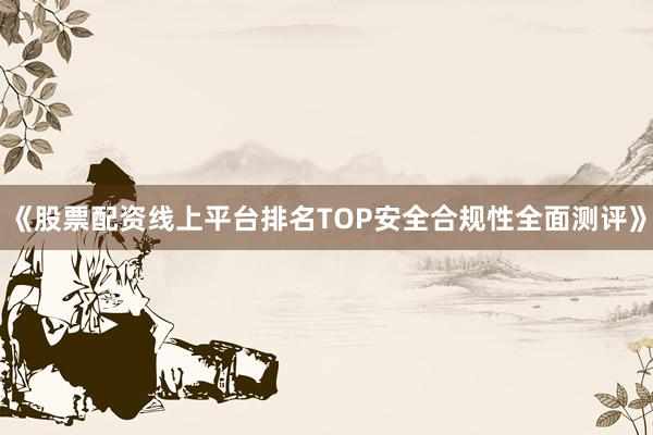 《股票配资线上平台排名TOP安全合规性全面测评》