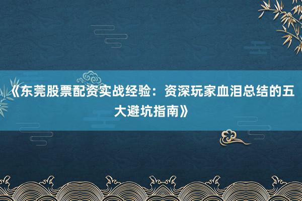 《东莞股票配资实战经验：资深玩家血泪总结的五大避坑指南》