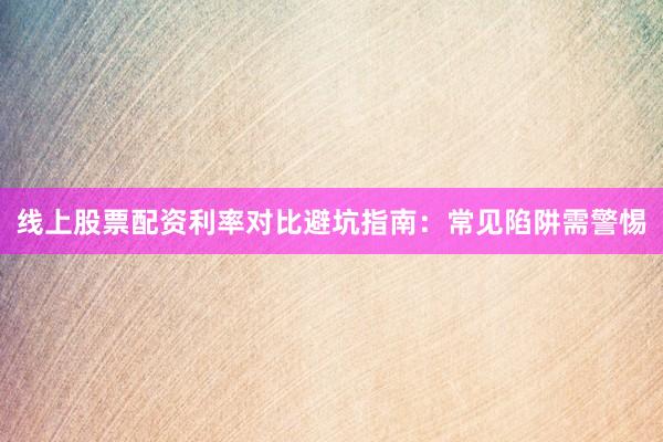 线上股票配资利率对比避坑指南：常见陷阱需警惕