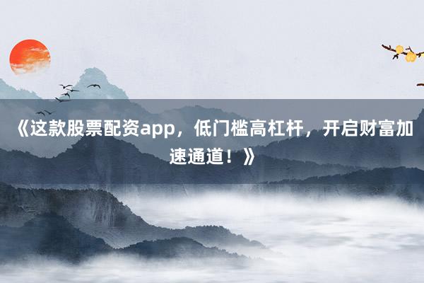 《这款股票配资app，低门槛高杠杆，开启财富加速通道！》