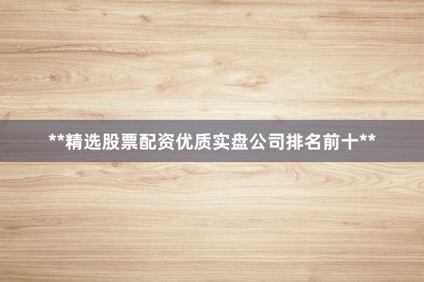 **精选股票配资优质实盘公司排名前十**
