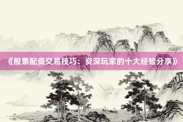 《股票配资交易技巧：资深玩家的十大经验分享》