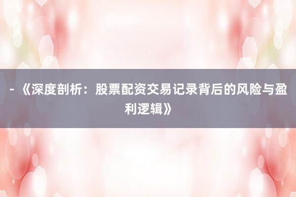 - 《深度剖析：股票配资交易记录背后的风险与盈利逻辑》