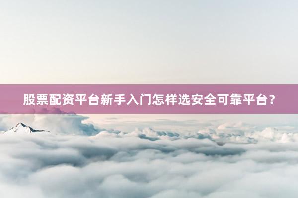 股票配资平台新手入门怎样选安全可靠平台？
