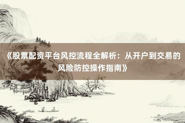 《股票配资平台风控流程全解析：从开户到交易的风险防控操作指南》
