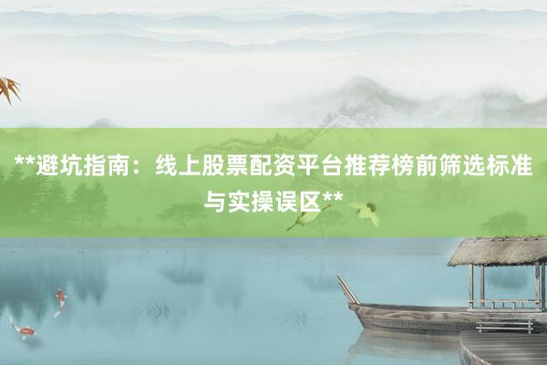 **避坑指南：线上股票配资平台推荐榜前筛选标准与实操误区**