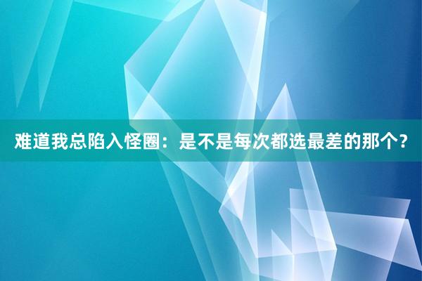 难道我总陷入怪圈：是不是每次都选最差的那个？