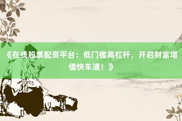 《在线股票配资平台：低门槛高杠杆，开启财富增值快车道！》