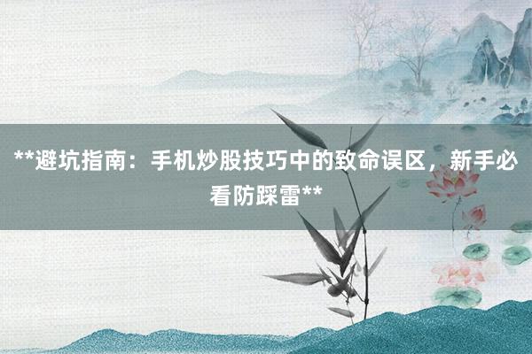 **避坑指南:手机炒股技巧中的致命误区,新手必看防踩雷**