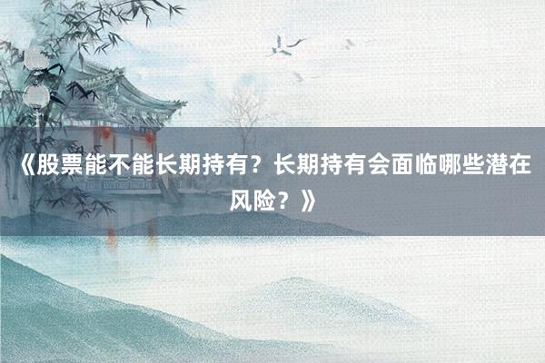 《股票能不能长期持有？长期持有会面临哪些潜在风险？》