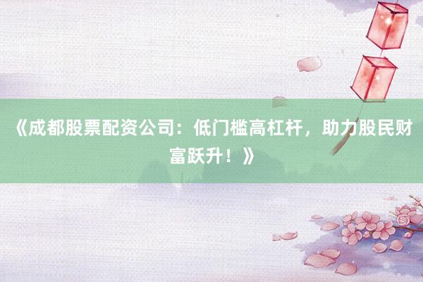 《成都股票配资公司：低门槛高杠杆，助力股民财富跃升！》