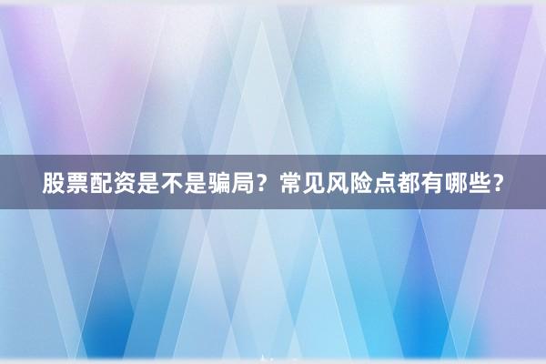 股票配资是不是骗局？常见风险点都有哪些？