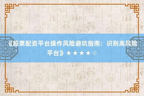 《股票配资平台操作风险避坑指南：识别高风险平台》★★★★☆