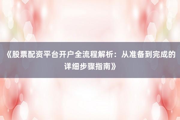 《股票配资平台开户全流程解析：从准备到完成的详细步骤指南》