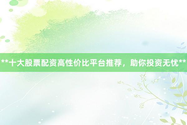**十大股票配资高性价比平台推荐，助你投资无忧**