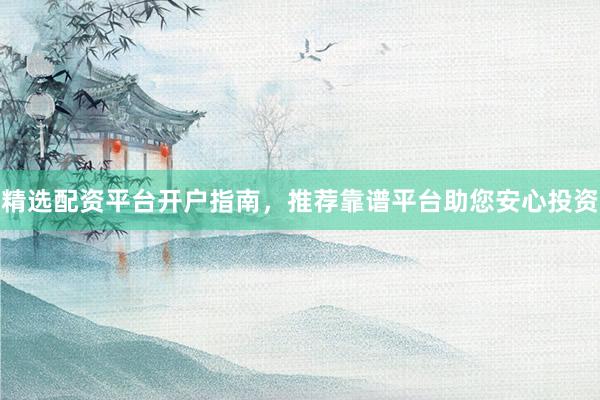 精选配资平台开户指南，推荐靠谱平台助您安心投资