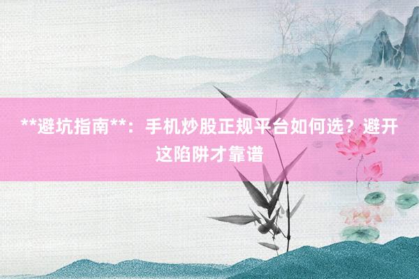 **避坑指南**:手机炒股正规平台如何选?避开这陷阱才靠谱