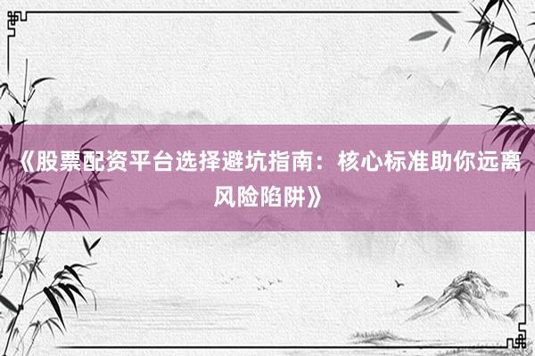 《股票配资平台选择避坑指南：核心标准助你远离风险陷阱》