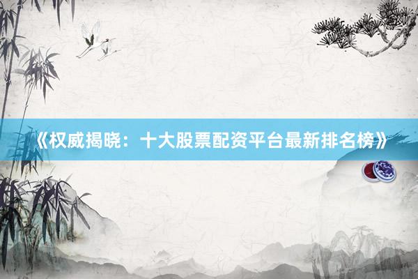 《权威揭晓：十大股票配资平台最新排名榜》