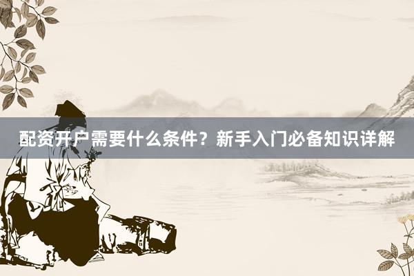 配资开户需要什么条件？新手入门必备知识详解